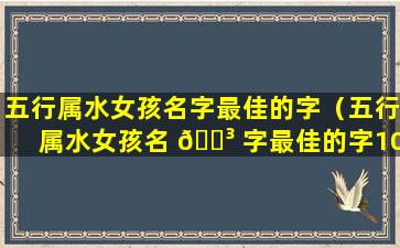 五行属水女孩名字最佳的字（五行属水女孩名 🐳 字最佳的字10画 🌻 的字）